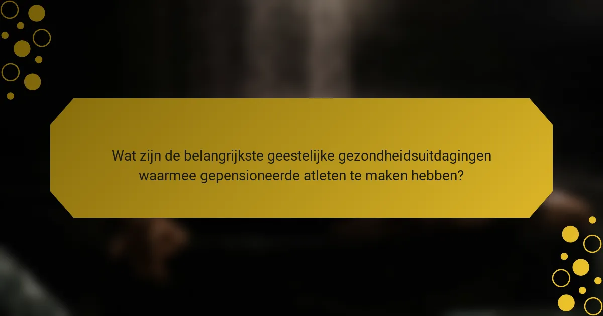 Wat zijn de belangrijkste geestelijke gezondheidsuitdagingen waarmee gepensioneerde atleten te maken hebben?