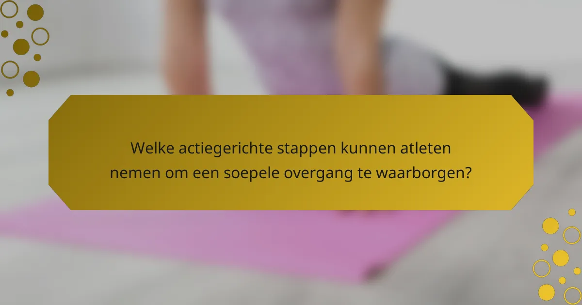 Welke actiegerichte stappen kunnen atleten nemen om een soepele overgang te waarborgen?