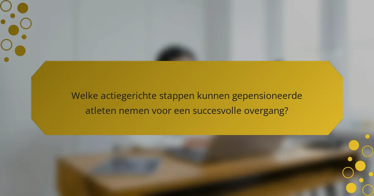 Welke actiegerichte stappen kunnen gepensioneerde atleten nemen voor een succesvolle overgang?