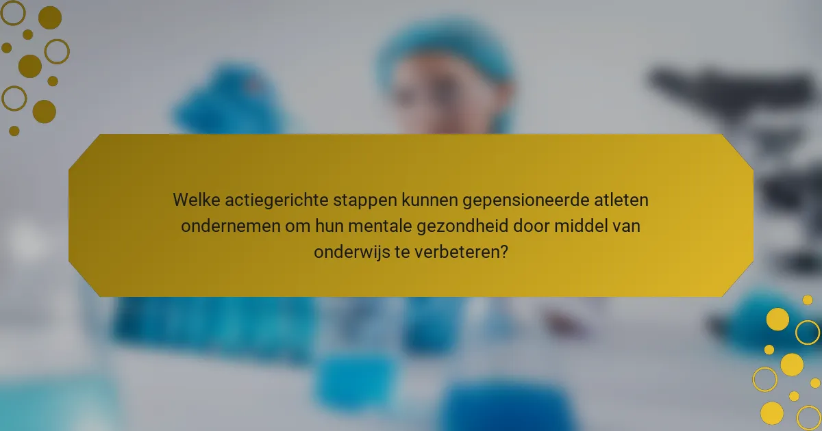 Welke actiegerichte stappen kunnen gepensioneerde atleten ondernemen om hun mentale gezondheid door middel van onderwijs te verbeteren?