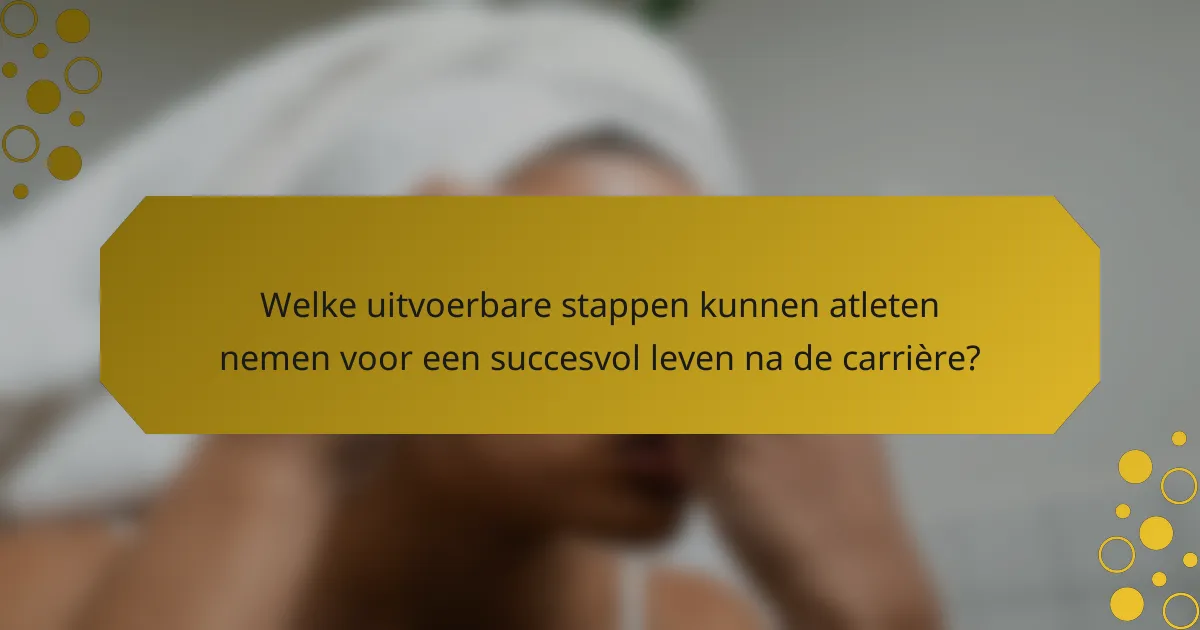 Welke uitvoerbare stappen kunnen atleten nemen voor een succesvol leven na de carrière?