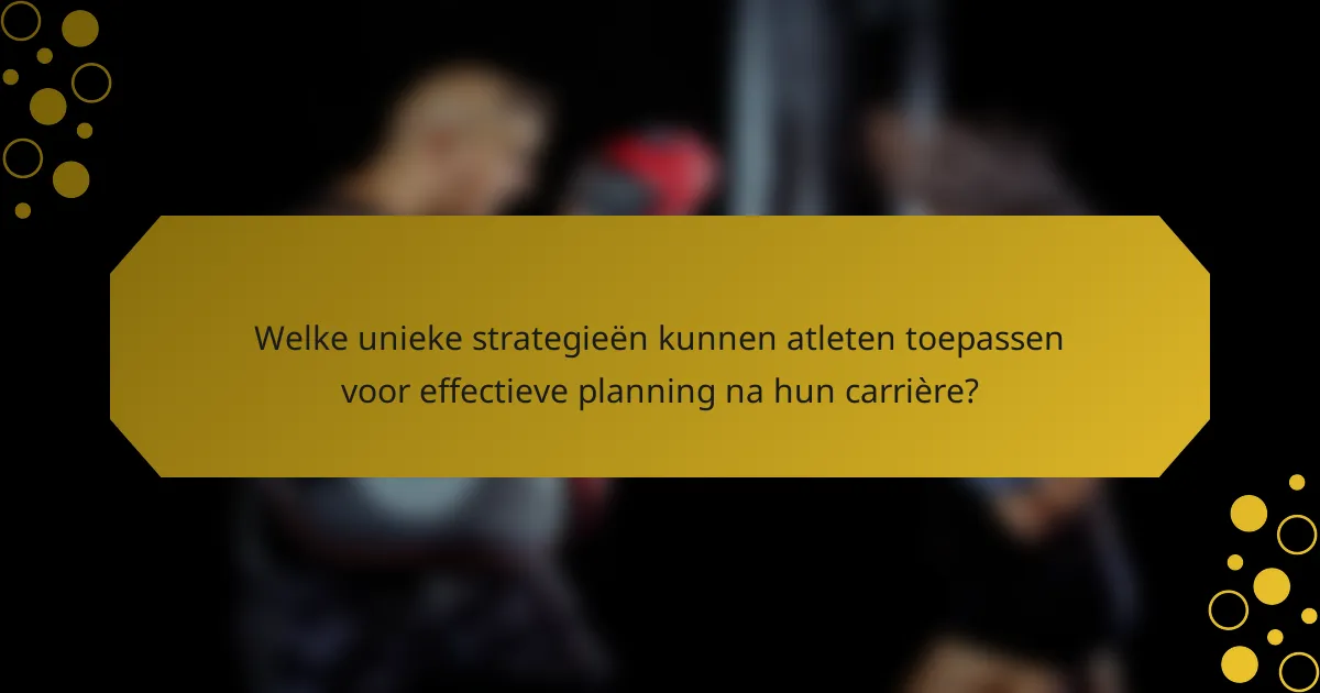 Welke unieke strategieën kunnen atleten toepassen voor effectieve planning na hun carrière?